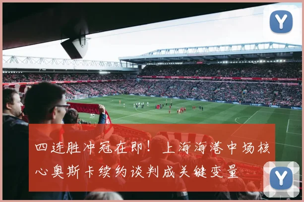 四连胜冲冠在即！上海海港中场核心奥斯卡续约谈判成关键变量