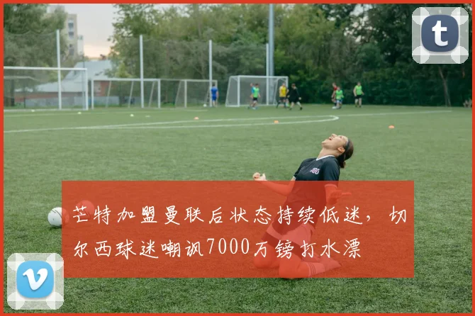 芒特加盟曼联后状态持续低迷，切尔西球迷嘲讽7000万镑打水漂