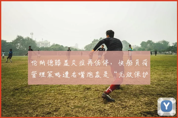 伦纳德膝盖炎症再伤停，快船负荷管理策略遭名嘴炮轰是“无效保护”