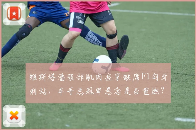 维斯塔潘颈部肌肉痉挛缺席F1匈牙利站，车手总冠军悬念是否重燃？