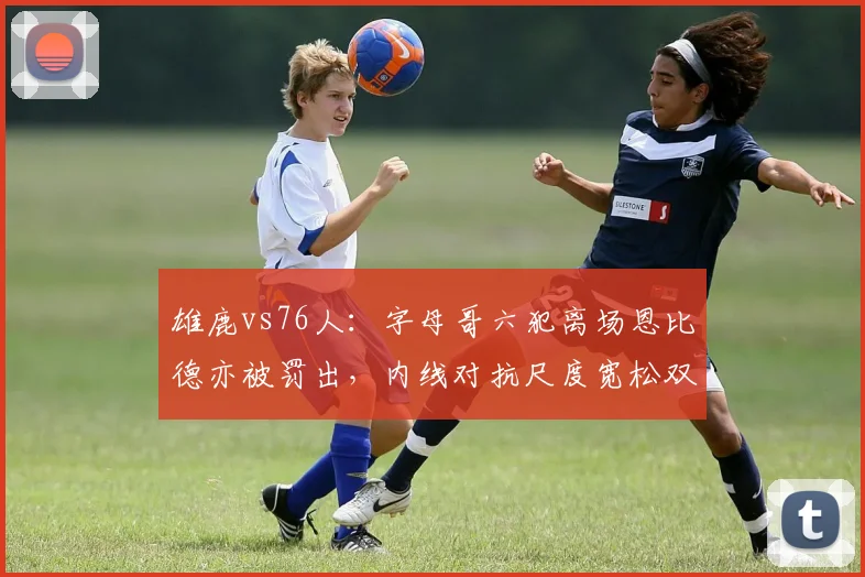 雄鹿vs76人：字母哥六犯离场恩比德亦被罚出，内线对抗尺度宽松双方核心同归