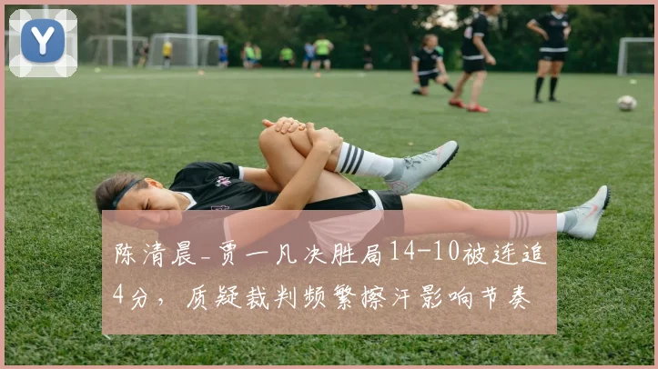 陈清晨_贾一凡决胜局14-10被连追4分，质疑裁判频繁擦汗影响节奏