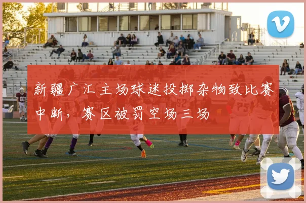 新疆广汇主场球迷投掷杂物致比赛中断，赛区被罚空场三场