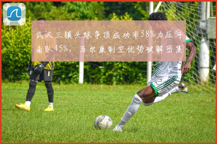 武汉三镇头球争顶成功率58%力压河南队45%，马尔康制空优势破解密集防守