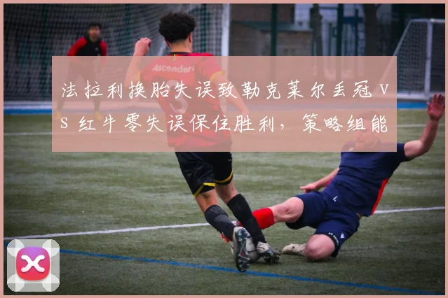 法拉利换胎失误致勒克莱尔丢冠 vs 红牛零失误保住胜利，策略组能力对比悬殊