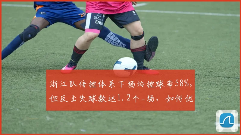 浙江队传控体系下场均控球率58%，但反击失球数达1.2个_场，如何优化？